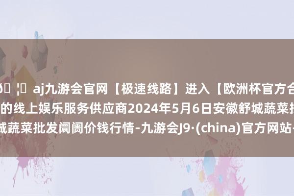 🦄aj九游会官网【极速线路】进入【欧洲杯官方合作网站】华人市场最大的线上娱乐服务供应商2024年5月6日安徽舒城蔬菜批发阛阓价钱行情-九游会J9·(china)官方网站-真人游戏第一品牌