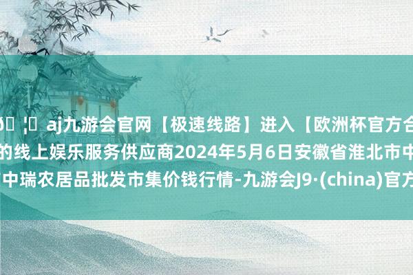 🦄aj九游会官网【极速线路】进入【欧洲杯官方合作网站】华人市场最大的线上娱乐服务供应商2024年5月6日安徽省淮北市中瑞农居品批发市集价钱行情-九游会J9·(china)官方网站-真人游戏第一品牌