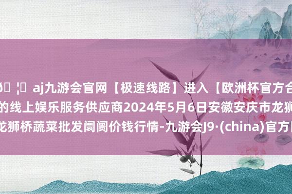 🦄aj九游会官网【极速线路】进入【欧洲杯官方合作网站】华人市场最大的线上娱乐服务供应商2024年5月6日安徽安庆市龙狮桥蔬菜批发阛阓价钱行情-九游会J9·(china)官方网站-真人游戏第一品牌