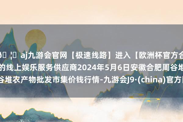 🦄aj九游会官网【极速线路】进入【欧洲杯官方合作网站】华人市场最大的线上娱乐服务供应商2024年5月6日安徽合肥周谷堆农产物批发市集价钱行情-九游会J9·(china)官方网站-真人游戏第一品牌