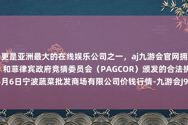 更是亚洲最大的在线娱乐公司之一，aj九游会官网拥有欧洲马耳他（MGA）和菲律宾政府竞猜委员会（PAGCOR）颁发的合法执照。2024年5月6日宁波蔬菜批发商场有限公司价钱行情-九游会J9·(china)官方网站-真人游戏第一品牌