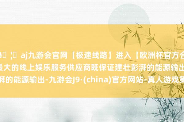 🦄aj九游会官网【极速线路】进入【欧洲杯官方合作网站】华人市场最大的线上娱乐服务供应商既保证建壮彭湃的能源输出-九游会J9·(china)官方网站-真人游戏第一品牌