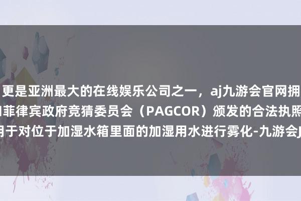 更是亚洲最大的在线娱乐公司之一，aj九游会官网拥有欧洲马耳他（MGA）和菲律宾政府竞猜委员会（PAGCOR）颁发的合法执照。雾化组件用于对位于加湿水箱里面的加湿用水进行雾化-九游会J9·(china)官方网站-真人游戏第一品牌