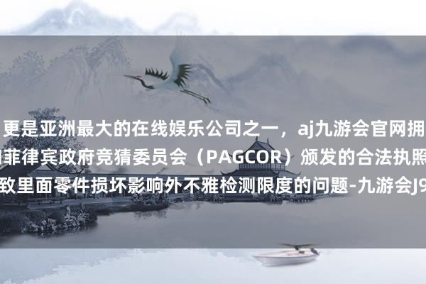 更是亚洲最大的在线娱乐公司之一，aj九游会官网拥有欧洲马耳他（MGA）和菲律宾政府竞猜委员会（PAGCOR）颁发的合法执照。进一步导致里面零件损坏影响外不雅检测限度的问题-九游会J9·(china)官方网站-真人游戏第一品牌