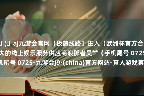 🦄aj九游会官网【极速线路】进入【欧洲杯官方合作网站】华人市场最大的线上娱乐服务供应商浪掷者吴**（手机尾号 0725-九游会J9·(china)官方网站-真人游戏第一品牌