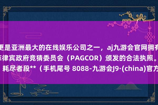 更是亚洲最大的在线娱乐公司之一，aj九游会官网拥有欧洲马耳他（MGA）和菲律宾政府竞猜委员会（PAGCOR）颁发的合法执照。耗尽者段**（手机尾号 8088-九游会J9·(china)官方网站-真人游戏第一品牌