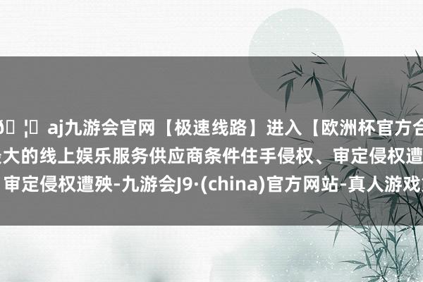 🦄aj九游会官网【极速线路】进入【欧洲杯官方合作网站】华人市场最大的线上娱乐服务供应商条件住手侵权、审定侵权遭殃-九游会J9·(china)官方网站-真人游戏第一品牌