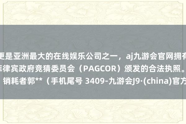 更是亚洲最大的在线娱乐公司之一，aj九游会官网拥有欧洲马耳他（MGA）和菲律宾政府竞猜委员会（PAGCOR）颁发的合法执照。销耗者郭**（手机尾号 3409-九游会J9·(china)官方网站-真人游戏第一品牌