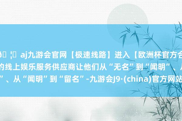 🦄aj九游会官网【极速线路】进入【欧洲杯官方合作网站】华人市场最大的线上娱乐服务供应商让他们从“无名”到“闻明”、从“闻明”到“留名”-九游会J9·(china)官方网站-真人游戏第一品牌