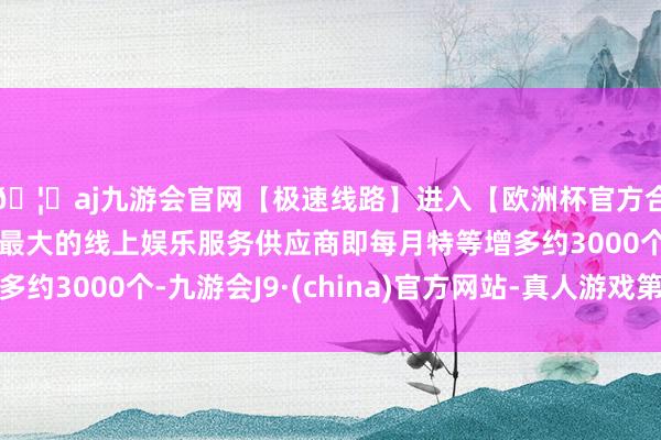 🦄aj九游会官网【极速线路】进入【欧洲杯官方合作网站】华人市场最大的线上娱乐服务供应商即每月特等增多约3000个-九游会J9·(china)官方网站-真人游戏第一品牌