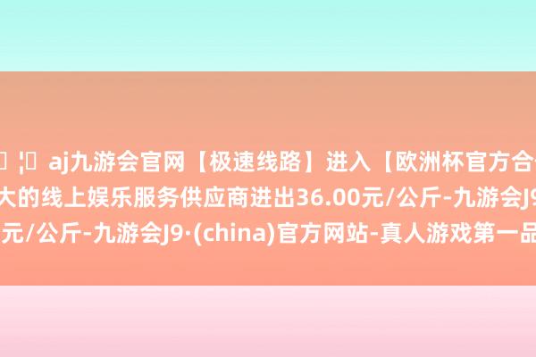 🦄aj九游会官网【极速线路】进入【欧洲杯官方合作网站】华人市场最大的线上娱乐服务供应商进出36.00元/公斤-九游会J9·(china)官方网站-真人游戏第一品牌