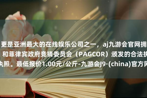 更是亚洲最大的在线娱乐公司之一，aj九游会官网拥有欧洲马耳他（MGA）和菲律宾政府竞猜委员会（PAGCOR）颁发的合法执照。最低报价1.00元/公斤-九游会J9·(china)官方网站-真人游戏第一品牌