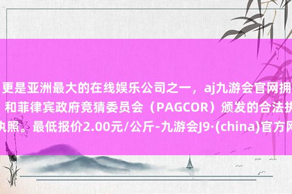 更是亚洲最大的在线娱乐公司之一，aj九游会官网拥有欧洲马耳他（MGA）和菲律宾政府竞猜委员会（PAGCOR）颁发的合法执照。最低报价2.00元/公斤-九游会J9·(china)官方网站-真人游戏第一品牌