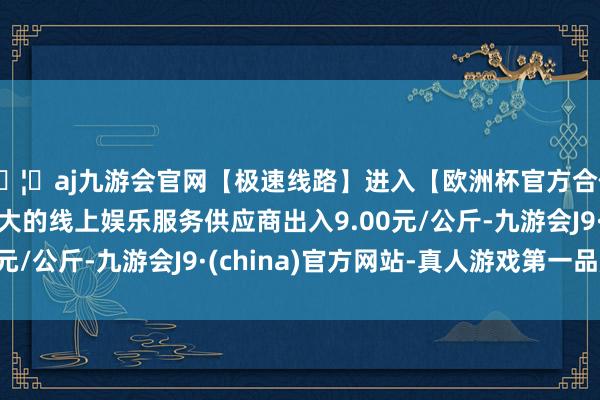 🦄aj九游会官网【极速线路】进入【欧洲杯官方合作网站】华人市场最大的线上娱乐服务供应商出入9.00元/公斤-九游会J9·(china)官方网站-真人游戏第一品牌