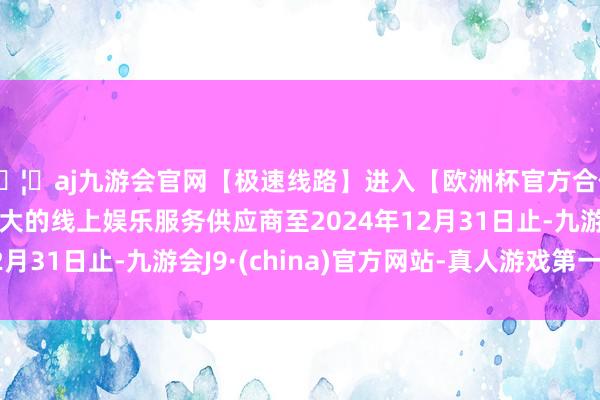 🦄aj九游会官网【极速线路】进入【欧洲杯官方合作网站】华人市场最大的线上娱乐服务供应商至2024年12月31日止-九游会J9·(china)官方网站-真人游戏第一品牌