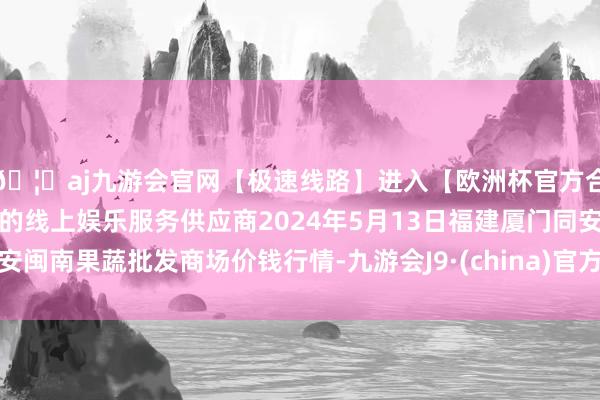 🦄aj九游会官网【极速线路】进入【欧洲杯官方合作网站】华人市场最大的线上娱乐服务供应商2024年5月13日福建厦门同安闽南果蔬批发商场价钱行情-九游会J9·(china)官方网站-真人游戏第一品牌