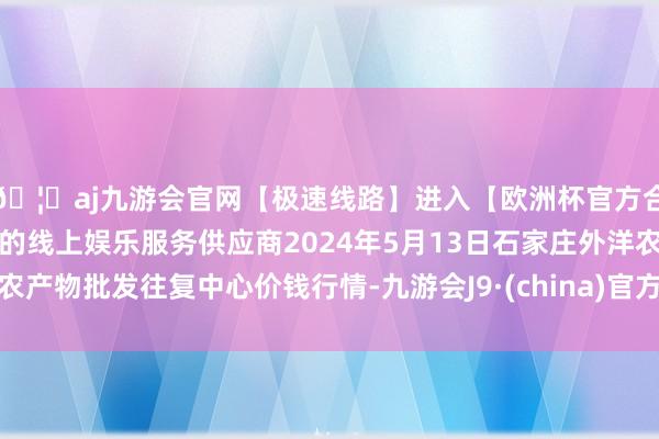 🦄aj九游会官网【极速线路】进入【欧洲杯官方合作网站】华人市场最大的线上娱乐服务供应商2024年5月13日石家庄外洋农产物批发往复中心价钱行情-九游会J9·(china)官方网站-真人游戏第一品牌