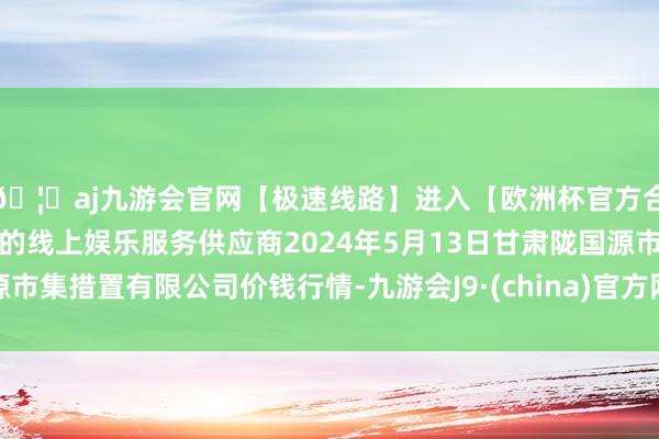 🦄aj九游会官网【极速线路】进入【欧洲杯官方合作网站】华人市场最大的线上娱乐服务供应商2024年5月13日甘肃陇国源市集措置有限公司价钱行情-九游会J9·(china)官方网站-真人游戏第一品牌