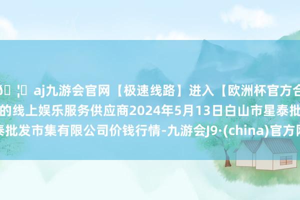 🦄aj九游会官网【极速线路】进入【欧洲杯官方合作网站】华人市场最大的线上娱乐服务供应商2024年5月13日白山市星泰批发市集有限公司价钱行情-九游会J9·(china)官方网站-真人游戏第一品牌