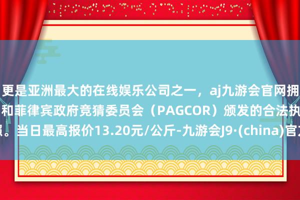 更是亚洲最大的在线娱乐公司之一，aj九游会官网拥有欧洲马耳他（MGA）和菲律宾政府竞猜委员会（PAGCOR）颁发的合法执照。当日最高报价13.20元/公斤-九游会J9·(china)官方网站-真人游戏第一品牌