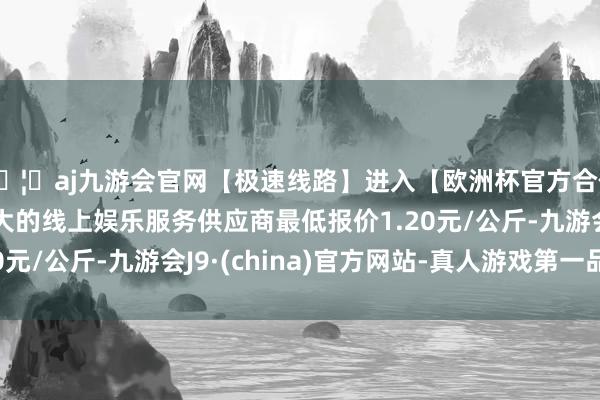 🦄aj九游会官网【极速线路】进入【欧洲杯官方合作网站】华人市场最大的线上娱乐服务供应商最低报价1.20元/公斤-九游会J9·(china)官方网站-真人游戏第一品牌