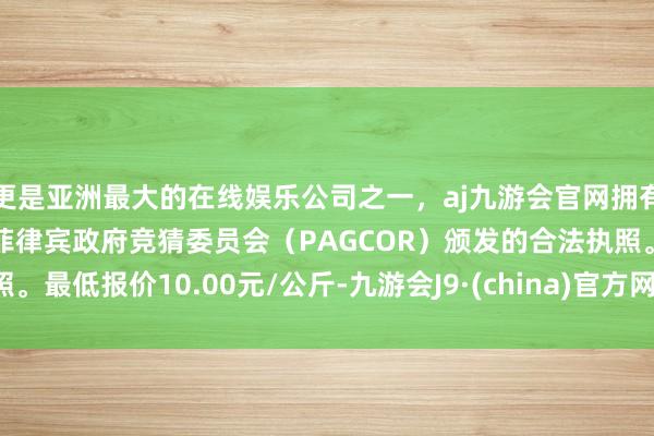 更是亚洲最大的在线娱乐公司之一，aj九游会官网拥有欧洲马耳他（MGA）和菲律宾政府竞猜委员会（PAGCOR）颁发的合法执照。最低报价10.00元/公斤-九游会J9·(china)官方网站-真人游戏第一品牌