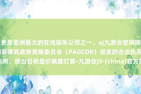 更是亚洲最大的在线娱乐公司之一，aj九游会官网拥有欧洲马耳他（MGA）和菲律宾政府竞猜委员会（PAGCOR）颁发的合法执照。按当日收盘价揣度打算-九游会J9·(china)官方网站-真人游戏第一品牌