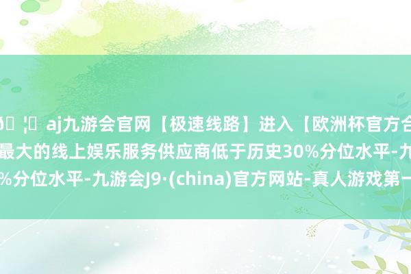 🦄aj九游会官网【极速线路】进入【欧洲杯官方合作网站】华人市场最大的线上娱乐服务供应商低于历史30%分位水平-九游会J9·(china)官方网站-真人游戏第一品牌