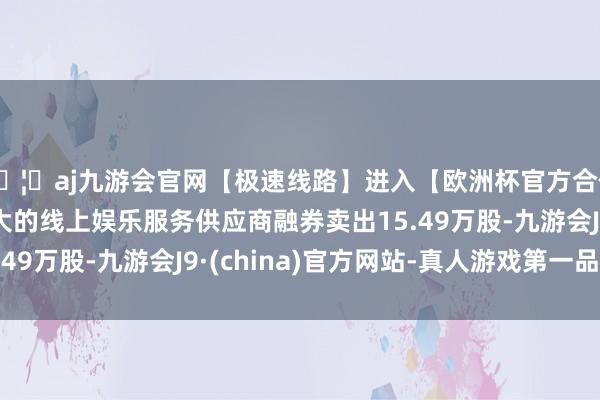 🦄aj九游会官网【极速线路】进入【欧洲杯官方合作网站】华人市场最大的线上娱乐服务供应商融券卖出15.49万股-九游会J9·(china)官方网站-真人游戏第一品牌