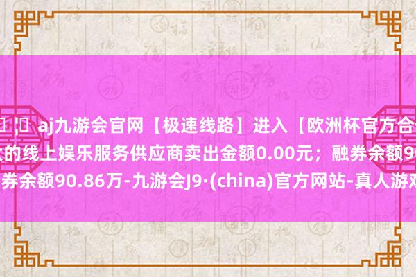 🦄aj九游会官网【极速线路】进入【欧洲杯官方合作网站】华人市场最大的线上娱乐服务供应商卖出金额0.00元；融券余额90.86万-九游会J9·(china)官方网站-真人游戏第一品牌