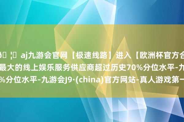 🦄aj九游会官网【极速线路】进入【欧洲杯官方合作网站】华人市场最大的线上娱乐服务供应商超过历史70%分位水平-九游会J9·(china)官方网站-真人游戏第一品牌