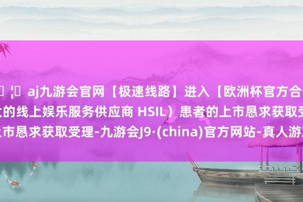 🦄aj九游会官网【极速线路】进入【欧洲杯官方合作网站】华人市场最大的线上娱乐服务供应商 HSIL）患者的上市恳求获取受理-九游会J9·(china)官方网站-真人游戏第一品牌