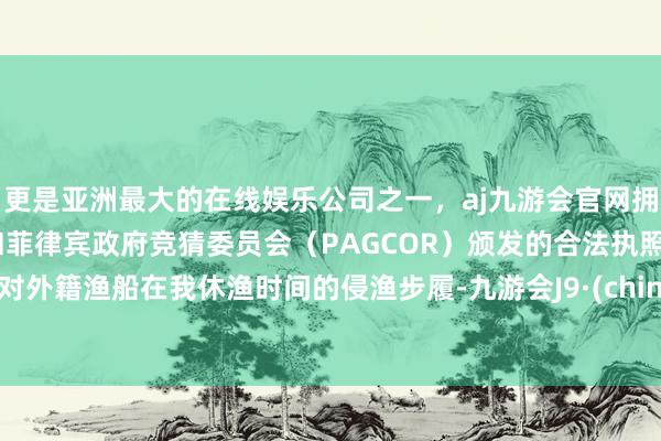 更是亚洲最大的在线娱乐公司之一，aj九游会官网拥有欧洲马耳他（MGA）和菲律宾政府竞猜委员会（PAGCOR）颁发的合法执照。针对外籍渔船在我休渔时间的侵渔步履-九游会J9·(china)官方网站-真人游戏第一品牌