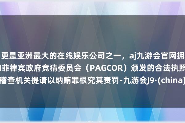 更是亚洲最大的在线娱乐公司之一，aj九游会官网拥有欧洲马耳他（MGA）和菲律宾政府竞猜委员会（PAGCOR）颁发的合法执照。稽查机关提请以纳贿罪根究其责罚-九游会J9·(china)官方网站-真人游戏第一品牌