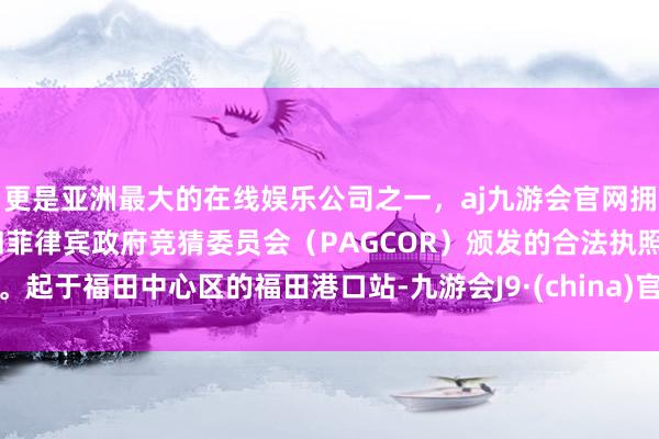 更是亚洲最大的在线娱乐公司之一，aj九游会官网拥有欧洲马耳他（MGA）和菲律宾政府竞猜委员会（PAGCOR）颁发的合法执照。起于福田中心区的福田港口站-九游会J9·(china)官方网站-真人游戏第一品牌