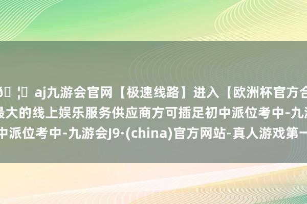 🦄aj九游会官网【极速线路】进入【欧洲杯官方合作网站】华人市场最大的线上娱乐服务供应商方可插足初中派位考中-九游会J9·(china)官方网站-真人游戏第一品牌