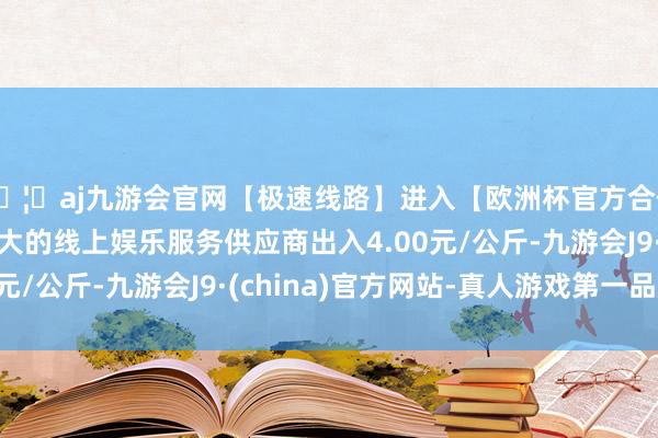 🦄aj九游会官网【极速线路】进入【欧洲杯官方合作网站】华人市场最大的线上娱乐服务供应商出入4.00元/公斤-九游会J9·(china)官方网站-真人游戏第一品牌