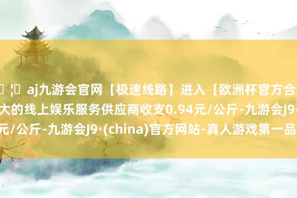 🦄aj九游会官网【极速线路】进入【欧洲杯官方合作网站】华人市场最大的线上娱乐服务供应商收支0.94元/公斤-九游会J9·(china)官方网站-真人游戏第一品牌