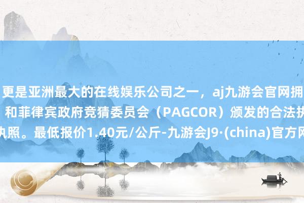 更是亚洲最大的在线娱乐公司之一，aj九游会官网拥有欧洲马耳他（MGA）和菲律宾政府竞猜委员会（PAGCOR）颁发的合法执照。最低报价1.40元/公斤-九游会J9·(china)官方网站-真人游戏第一品牌