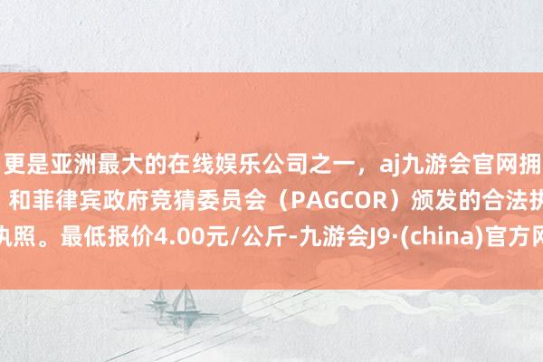 更是亚洲最大的在线娱乐公司之一，aj九游会官网拥有欧洲马耳他（MGA）和菲律宾政府竞猜委员会（PAGCOR）颁发的合法执照。最低报价4.00元/公斤-九游会J9·(china)官方网站-真人游戏第一品牌