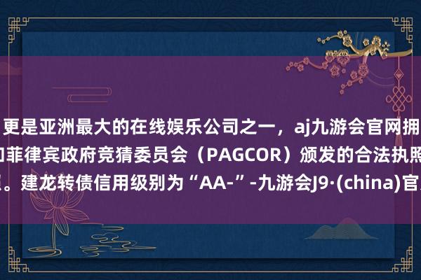 更是亚洲最大的在线娱乐公司之一，aj九游会官网拥有欧洲马耳他（MGA）和菲律宾政府竞猜委员会（PAGCOR）颁发的合法执照。建龙转债信用级别为“AA-”-九游会J9·(china)官方网站-真人游戏第一品牌