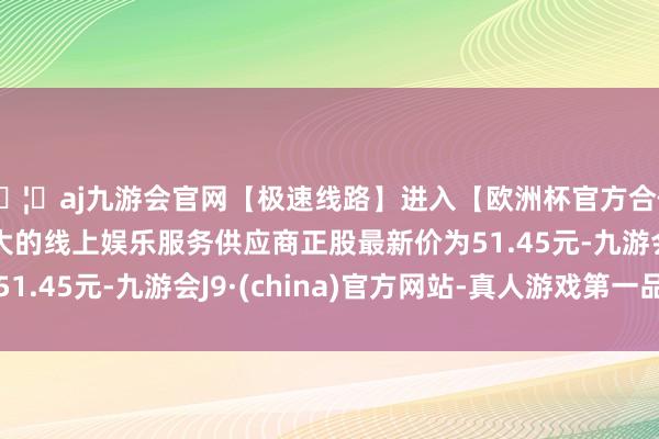 🦄aj九游会官网【极速线路】进入【欧洲杯官方合作网站】华人市场最大的线上娱乐服务供应商正股最新价为51.45元-九游会J9·(china)官方网站-真人游戏第一品牌