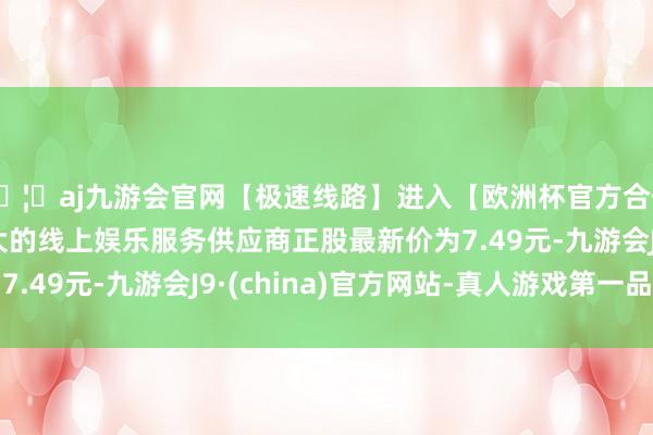 🦄aj九游会官网【极速线路】进入【欧洲杯官方合作网站】华人市场最大的线上娱乐服务供应商正股最新价为7.49元-九游会J9·(china)官方网站-真人游戏第一品牌