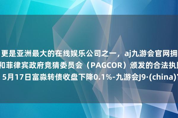 更是亚洲最大的在线娱乐公司之一，aj九游会官网拥有欧洲马耳他（MGA）和菲律宾政府竞猜委员会（PAGCOR）颁发的合法执照。5月17日富淼转债收盘下降0.1%-九游会J9·(china)官方网站-真人游戏第一品牌