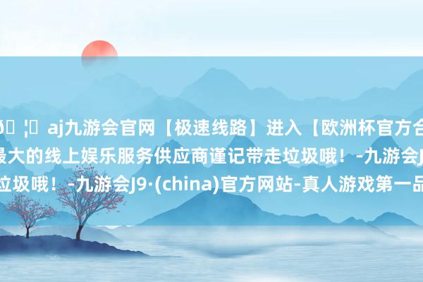 🦄aj九游会官网【极速线路】进入【欧洲杯官方合作网站】华人市场最大的线上娱乐服务供应商谨记带走垃圾哦！-九游会J9·(china)官方网站-真人游戏第一品牌