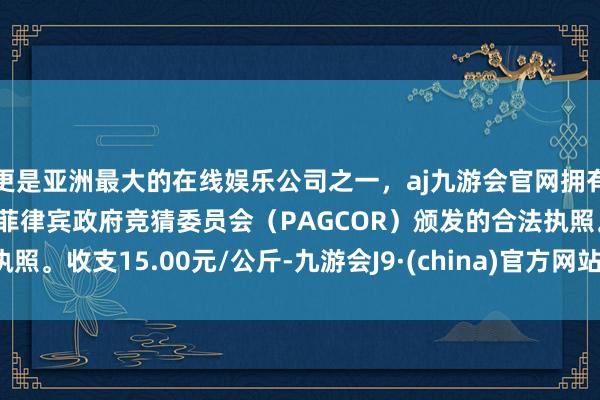 更是亚洲最大的在线娱乐公司之一，aj九游会官网拥有欧洲马耳他（MGA）和菲律宾政府竞猜委员会（PAGCOR）颁发的合法执照。收支15.00元/公斤-九游会J9·(china)官方网站-真人游戏第一品牌