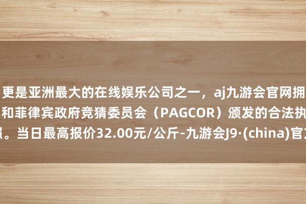 更是亚洲最大的在线娱乐公司之一，aj九游会官网拥有欧洲马耳他（MGA）和菲律宾政府竞猜委员会（PAGCOR）颁发的合法执照。当日最高报价32.00元/公斤-九游会J9·(china)官方网站-真人游戏第一品牌