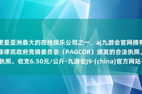 更是亚洲最大的在线娱乐公司之一，aj九游会官网拥有欧洲马耳他（MGA）和菲律宾政府竞猜委员会（PAGCOR）颁发的合法执照。收支6.50元/公斤-九游会J9·(china)官方网站-真人游戏第一品牌