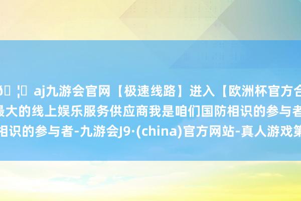 🦄aj九游会官网【极速线路】进入【欧洲杯官方合作网站】华人市场最大的线上娱乐服务供应商我是咱们国防相识的参与者-九游会J9·(china)官方网站-真人游戏第一品牌