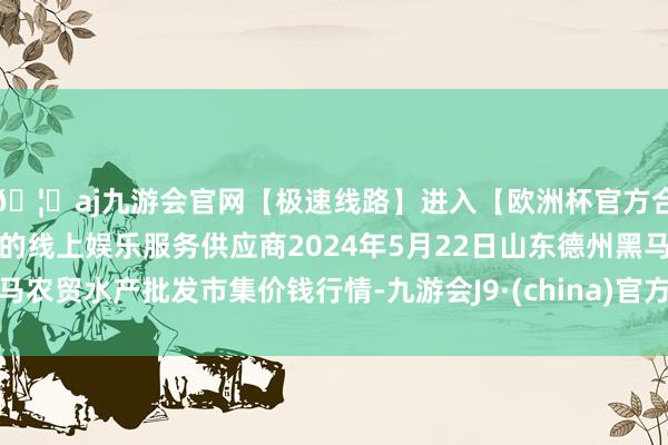 🦄aj九游会官网【极速线路】进入【欧洲杯官方合作网站】华人市场最大的线上娱乐服务供应商2024年5月22日山东德州黑马农贸水产批发市集价钱行情-九游会J9·(china)官方网站-真人游戏第一品牌